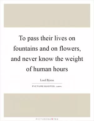 To pass their lives on fountains and on flowers, and never know the weight of human hours Picture Quote #1