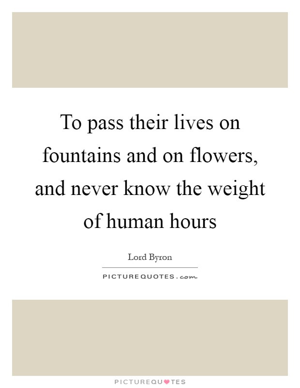 To pass their lives on fountains and on flowers, and never know the weight of human hours Picture Quote #1