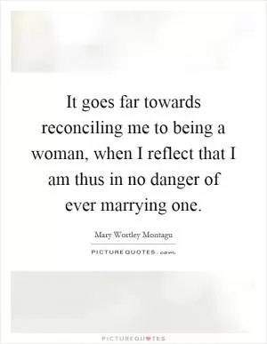 It goes far towards reconciling me to being a woman, when I reflect that I am thus in no danger of ever marrying one Picture Quote #1