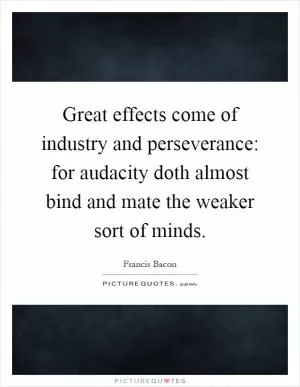 Great effects come of industry and perseverance: for audacity doth almost bind and mate the weaker sort of minds Picture Quote #1