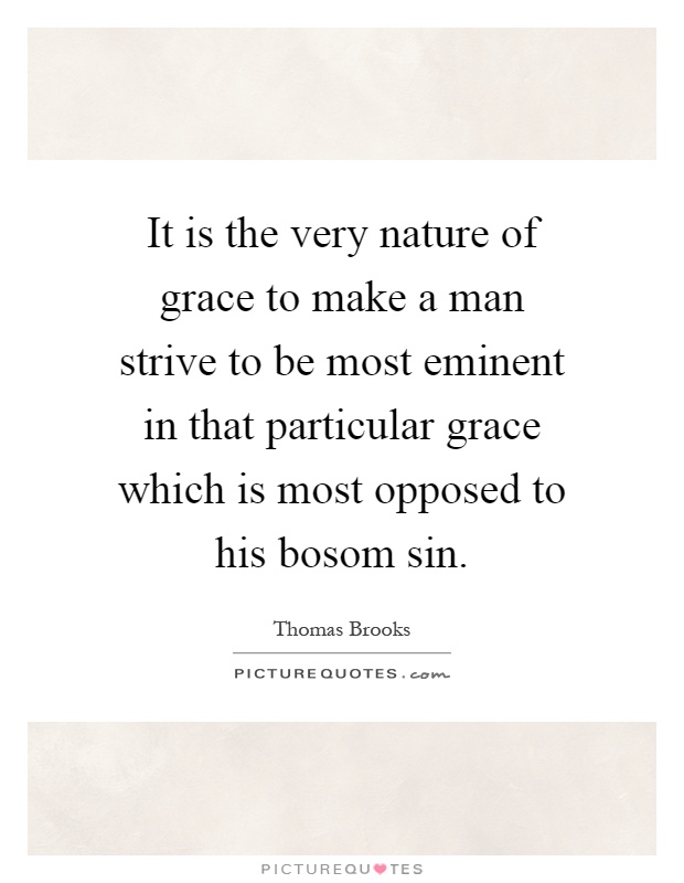 It is the very nature of grace to make a man strive to be most eminent in that particular grace which is most opposed to his bosom sin Picture Quote #1