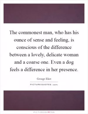 The commonest man, who has his ounce of sense and feeling, is conscious of the difference between a lovely, delicate woman and a coarse one. Even a dog feels a difference in her presence Picture Quote #1