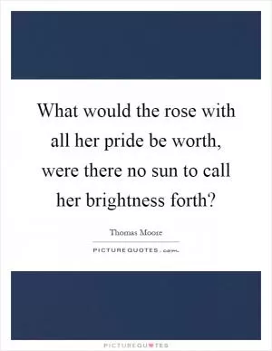What would the rose with all her pride be worth, were there no sun to call her brightness forth? Picture Quote #1