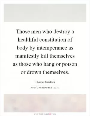 Those men who destroy a healthful constitution of body by intemperance as manifestly kill themselves as those who hang or poison or drown themselves Picture Quote #1