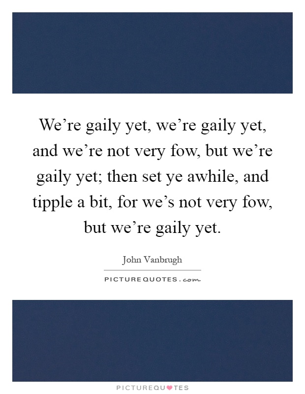 We're gaily yet, we're gaily yet, and we're not very fow, but we're gaily yet; then set ye awhile, and tipple a bit, for we's not very fow, but we're gaily yet Picture Quote #1