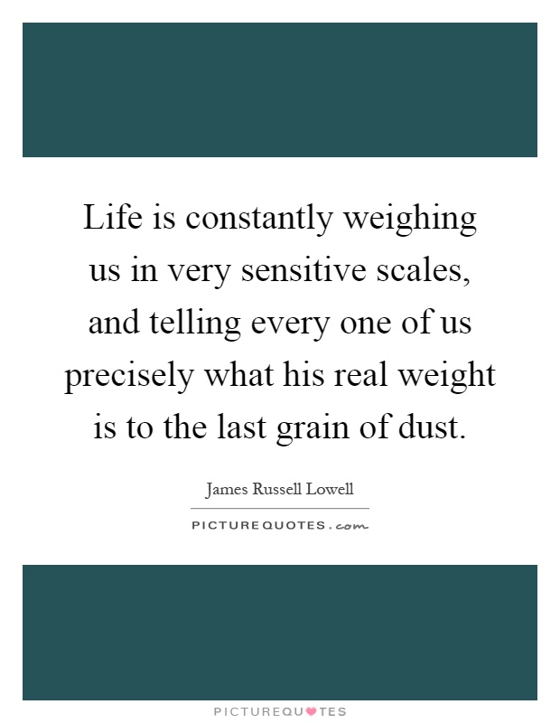 Life is constantly weighing us in very sensitive scales, and telling every one of us precisely what his real weight is to the last grain of dust Picture Quote #1