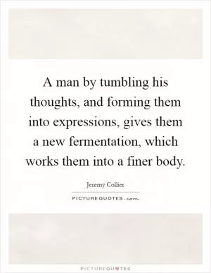 A man by tumbling his thoughts, and forming them into expressions, gives them a new fermentation, which works them into a finer body Picture Quote #1