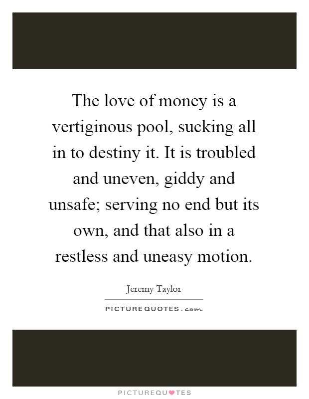 The love of money is a vertiginous pool, sucking all in to destiny it. It is troubled and uneven, giddy and unsafe; serving no end but its own, and that also in a restless and uneasy motion Picture Quote #1