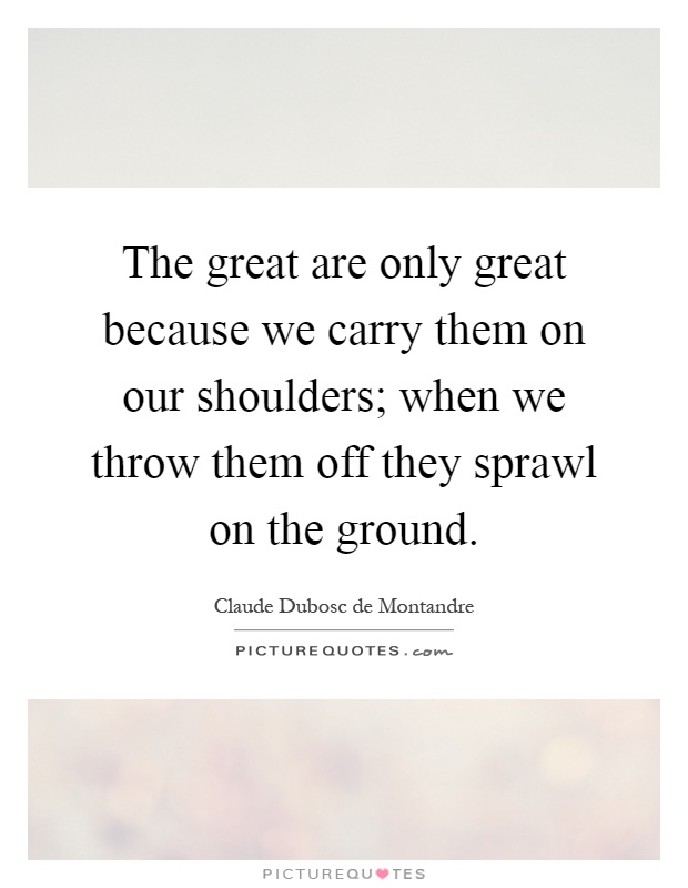 The great are only great because we carry them on our shoulders; when we throw them off they sprawl on the ground Picture Quote #1