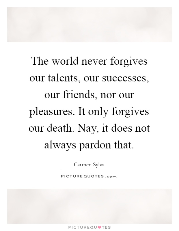 The world never forgives our talents, our successes, our friends, nor our pleasures. It only forgives our death. Nay, it does not always pardon that Picture Quote #1