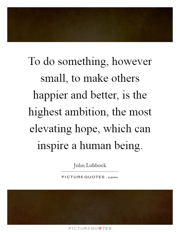 To do something, however small, to make others happier and better, is the highest ambition, the most elevating hope, which can inspire a human being Picture Quote #1