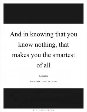 And in knowing that you know nothing, that makes you the smartest of all Picture Quote #1