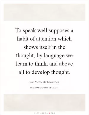 To speak well supposes a habit of attention which shows itself in the thought; by language we learn to think, and above all to develop thought Picture Quote #1