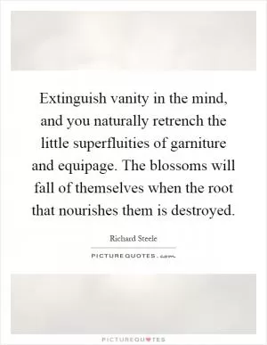 Extinguish vanity in the mind, and you naturally retrench the little superfluities of garniture and equipage. The blossoms will fall of themselves when the root that nourishes them is destroyed Picture Quote #1