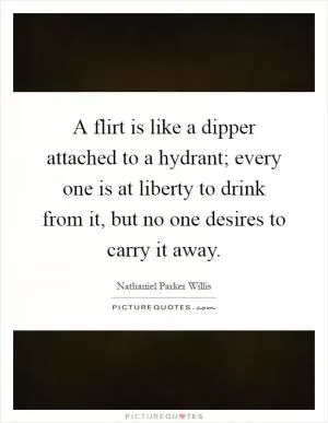 A flirt is like a dipper attached to a hydrant; every one is at liberty to drink from it, but no one desires to carry it away Picture Quote #1