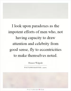 I look upon paradoxes as the impotent efforts of men who, not having capacity to draw attention and celebrity from good sense, fly to eccentricities to make themselves noted Picture Quote #1