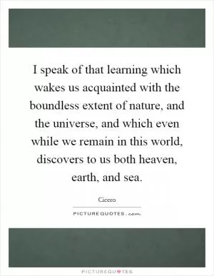 I speak of that learning which wakes us acquainted with the boundless extent of nature, and the universe, and which even while we remain in this world, discovers to us both heaven, earth, and sea Picture Quote #1