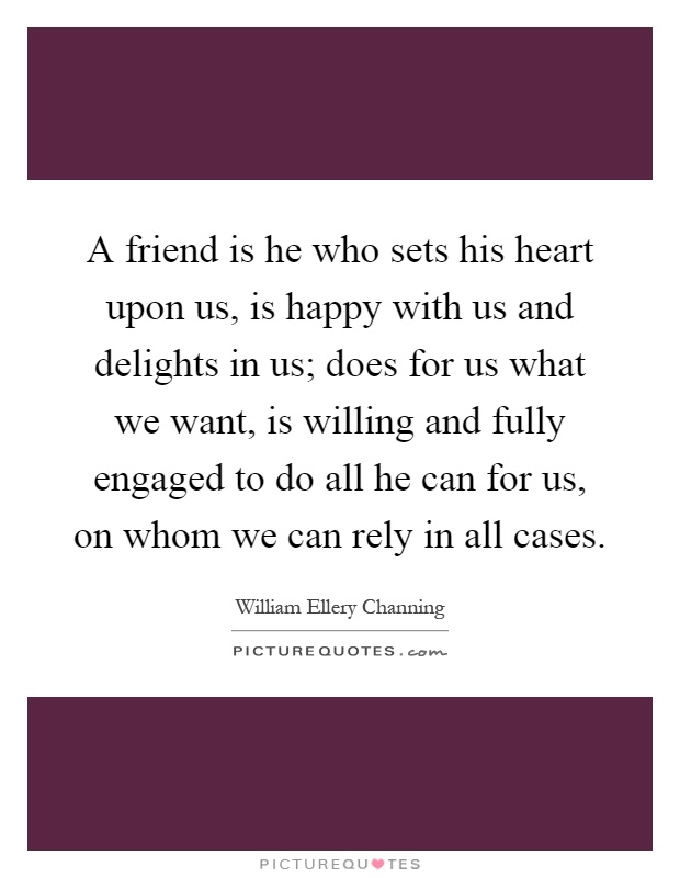 A friend is he who sets his heart upon us, is happy with us and delights in us; does for us what we want, is willing and fully engaged to do all he can for us, on whom we can rely in all cases Picture Quote #1