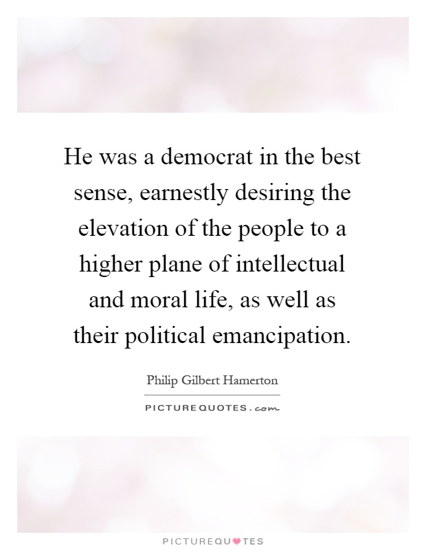 He was a democrat in the best sense, earnestly desiring the elevation of the people to a higher plane of intellectual and moral life, as well as their political emancipation Picture Quote #1