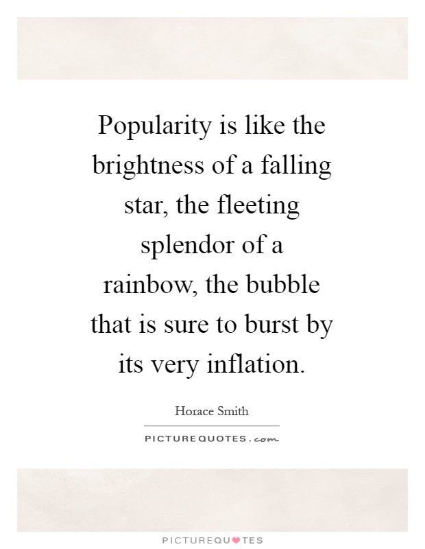 Popularity is like the brightness of a falling star, the fleeting splendor of a rainbow, the bubble that is sure to burst by its very inflation Picture Quote #1