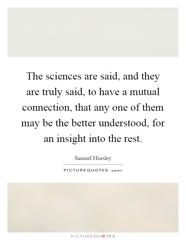 The sciences are said, and they are truly said, to have a mutual connection, that any one of them may be the better understood, for an insight into the rest Picture Quote #1