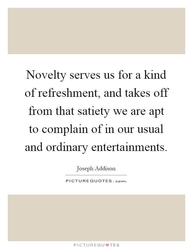 Novelty serves us for a kind of refreshment, and takes off from that satiety we are apt to complain of in our usual and ordinary entertainments Picture Quote #1