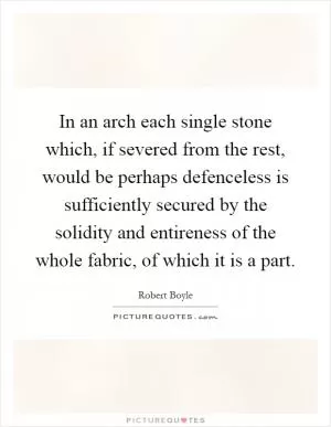 In an arch each single stone which, if severed from the rest, would be perhaps defenceless is sufficiently secured by the solidity and entireness of the whole fabric, of which it is a part Picture Quote #1