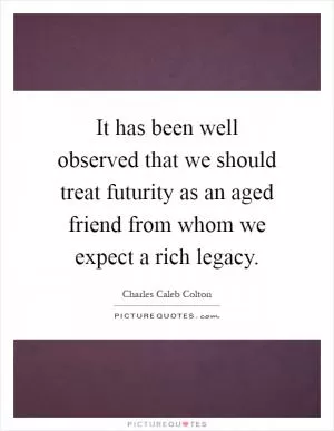 It has been well observed that we should treat futurity as an aged friend from whom we expect a rich legacy Picture Quote #1