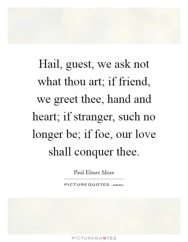 Hail, guest, we ask not what thou art; if friend, we greet thee, hand and heart; if stranger, such no longer be; if foe, our love shall conquer thee Picture Quote #1