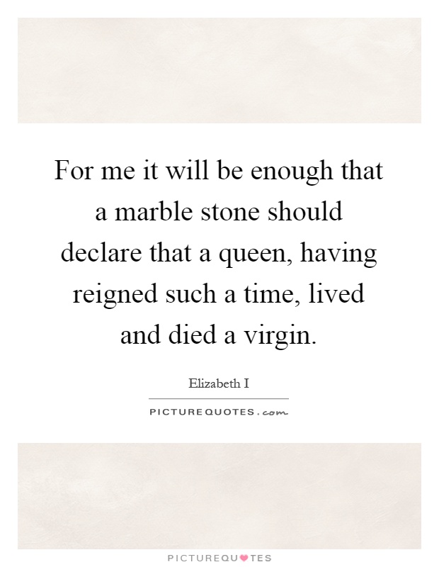 For me it will be enough that a marble stone should declare that a queen, having reigned such a time, lived and died a virgin Picture Quote #1