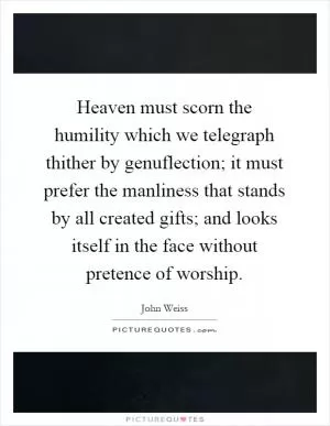 Heaven must scorn the humility which we telegraph thither by genuflection; it must prefer the manliness that stands by all created gifts; and looks itself in the face without pretence of worship Picture Quote #1