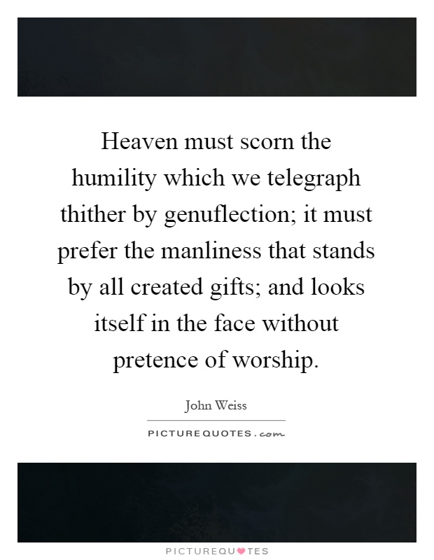 Heaven must scorn the humility which we telegraph thither by genuflection; it must prefer the manliness that stands by all created gifts; and looks itself in the face without pretence of worship Picture Quote #1