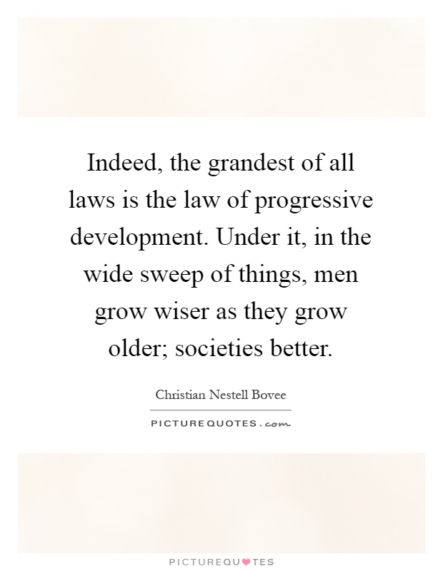 Indeed, the grandest of all laws is the law of progressive development. Under it, in the wide sweep of things, men grow wiser as they grow older; societies better Picture Quote #1