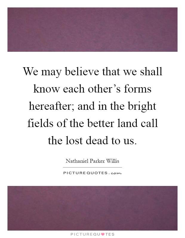 We may believe that we shall know each other's forms hereafter; and in the bright fields of the better land call the lost dead to us Picture Quote #1