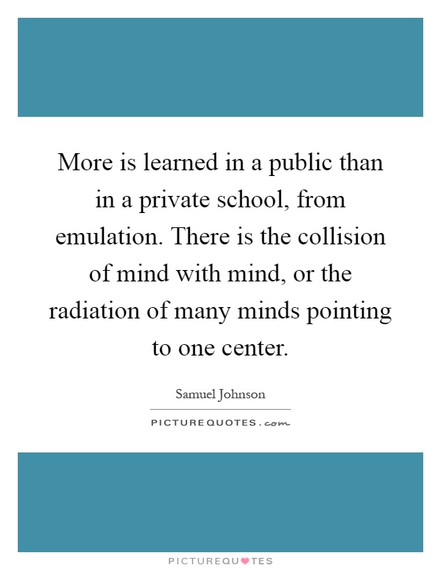 More is learned in a public than in a private school, from emulation. There is the collision of mind with mind, or the radiation of many minds pointing to one center Picture Quote #1