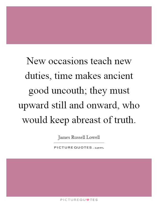 New occasions teach new duties, time makes ancient good uncouth; they must upward still and onward, who would keep abreast of truth Picture Quote #1