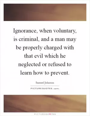 Ignorance, when voluntary, is criminal, and a man may be properly charged with that evil which he neglected or refused to learn how to prevent Picture Quote #1