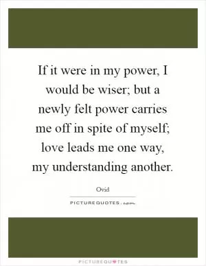 If it were in my power, I would be wiser; but a newly felt power carries me off in spite of myself; love leads me one way, my understanding another Picture Quote #1