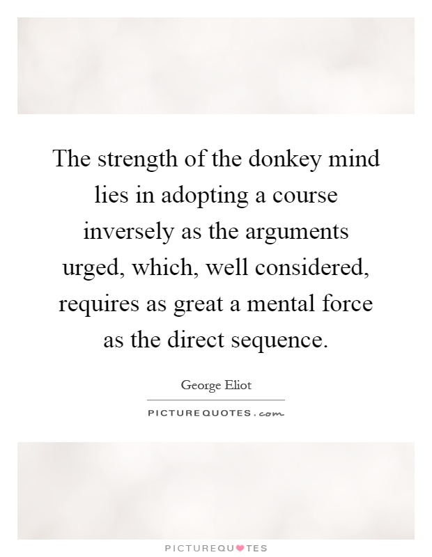 The strength of the donkey mind lies in adopting a course inversely as the arguments urged, which, well considered, requires as great a mental force as the direct sequence Picture Quote #1