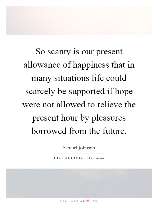 So scanty is our present allowance of happiness that in many situations life could scarcely be supported if hope were not allowed to relieve the present hour by pleasures borrowed from the future Picture Quote #1