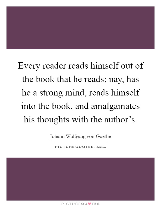 Every reader reads himself out of the book that he reads; nay, has he a strong mind, reads himself into the book, and amalgamates his thoughts with the author's Picture Quote #1