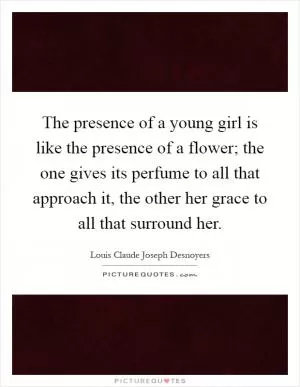 The presence of a young girl is like the presence of a flower; the one gives its perfume to all that approach it, the other her grace to all that surround her Picture Quote #1