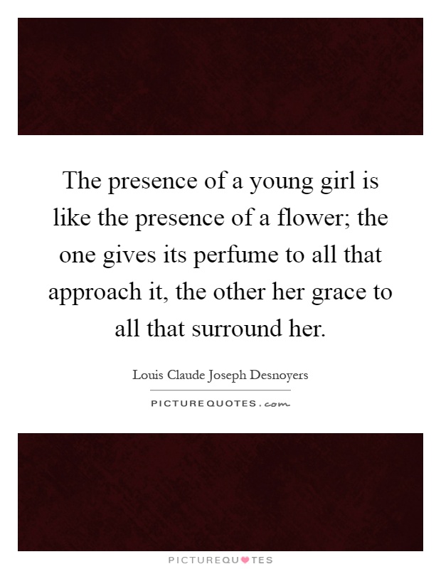 The presence of a young girl is like the presence of a flower; the one gives its perfume to all that approach it, the other her grace to all that surround her Picture Quote #1