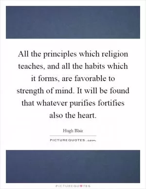 All the principles which religion teaches, and all the habits which it forms, are favorable to strength of mind. It will be found that whatever purifies fortifies also the heart Picture Quote #1