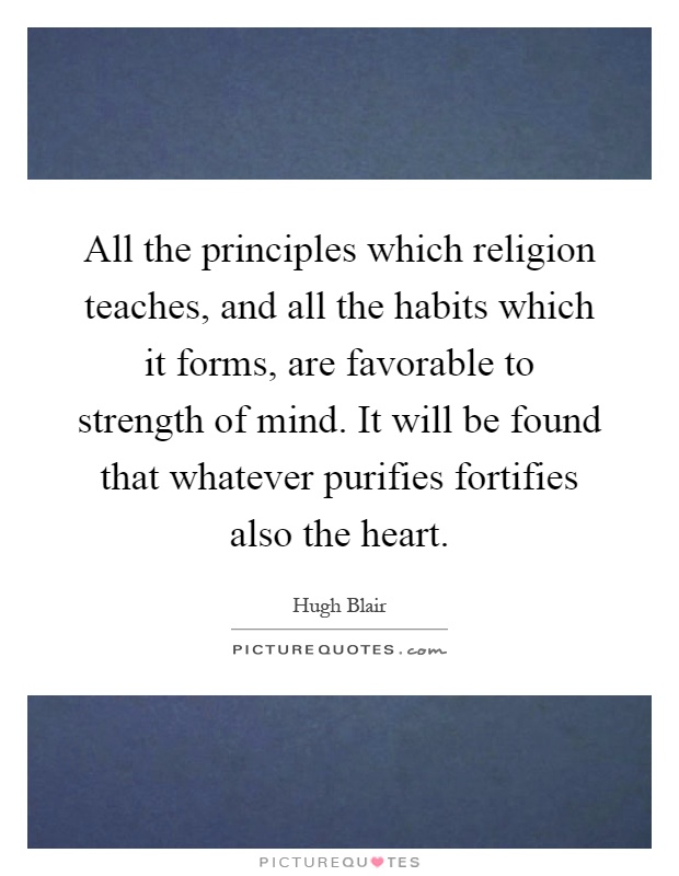 All the principles which religion teaches, and all the habits which it forms, are favorable to strength of mind. It will be found that whatever purifies fortifies also the heart Picture Quote #1