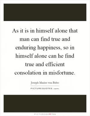 As it is in himself alone that man can find true and enduring happiness, so in himself alone can he find true and efficient consolation in misfortune Picture Quote #1