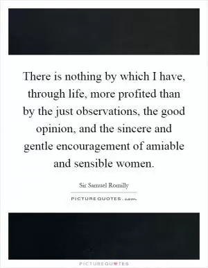 There is nothing by which I have, through life, more profited than by the just observations, the good opinion, and the sincere and gentle encouragement of amiable and sensible women Picture Quote #1