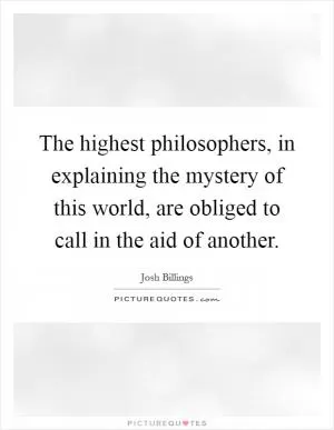 The highest philosophers, in explaining the mystery of this world, are obliged to call in the aid of another Picture Quote #1