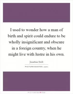 I used to wonder how a man of birth and spirit could endure to be wholly insignificant and obscure in a foreign country, when he might live with lustre in his own Picture Quote #1