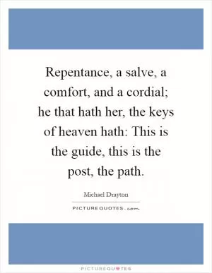 Repentance, a salve, a comfort, and a cordial; he that hath her, the keys of heaven hath: This is the guide, this is the post, the path Picture Quote #1